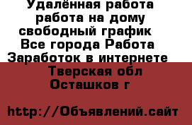 Удалённая работа, работа на дому, свободный график. - Все города Работа » Заработок в интернете   . Тверская обл.,Осташков г.
